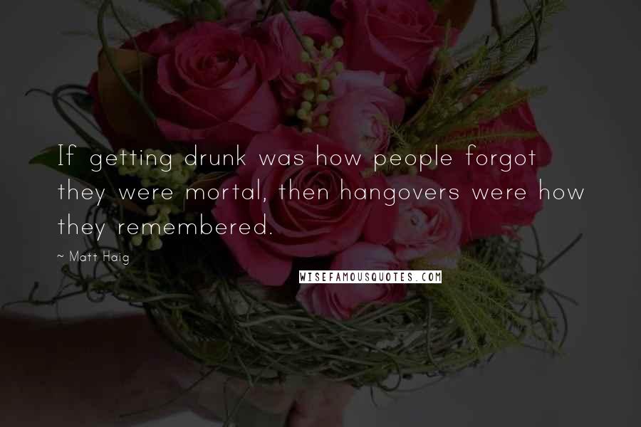 Matt Haig Quotes: If getting drunk was how people forgot they were mortal, then hangovers were how they remembered.