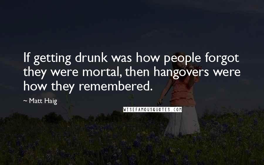 Matt Haig Quotes: If getting drunk was how people forgot they were mortal, then hangovers were how they remembered.