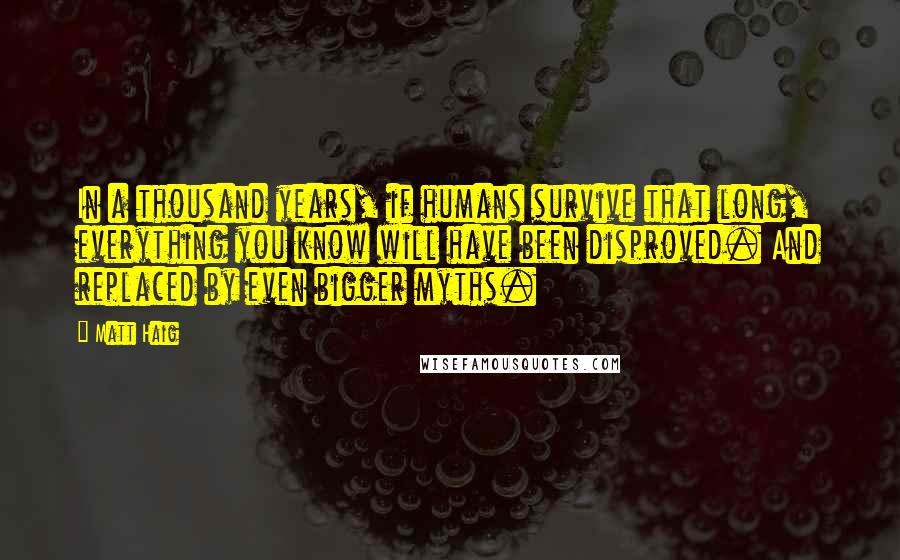 Matt Haig Quotes: In a thousand years, if humans survive that long, everything you know will have been disproved. And replaced by even bigger myths.