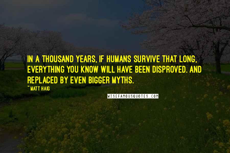 Matt Haig Quotes: In a thousand years, if humans survive that long, everything you know will have been disproved. And replaced by even bigger myths.