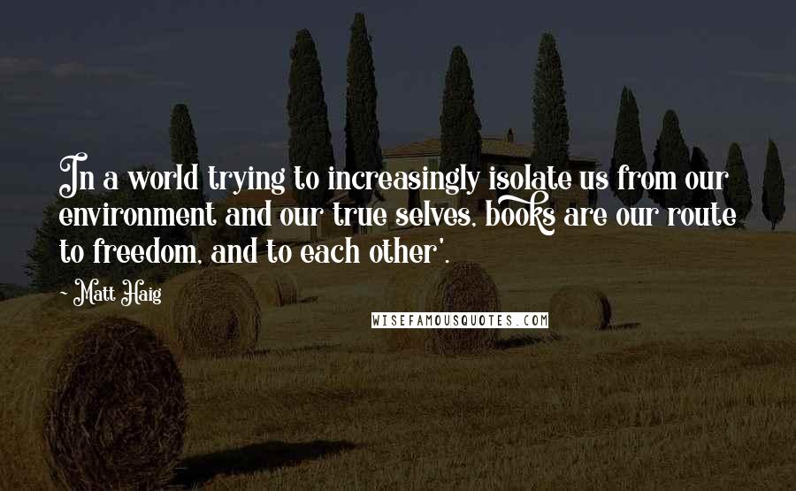 Matt Haig Quotes: In a world trying to increasingly isolate us from our environment and our true selves, books are our route to freedom, and to each other'.