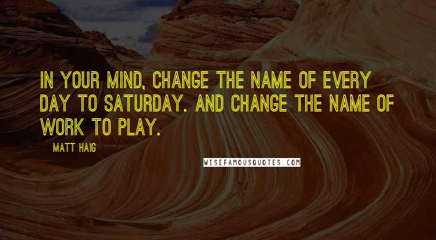 Matt Haig Quotes: In your mind, change the name of every day to Saturday. And change the name of work to play.