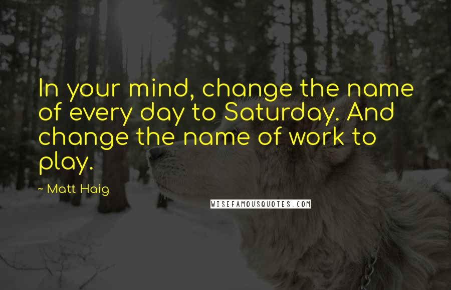 Matt Haig Quotes: In your mind, change the name of every day to Saturday. And change the name of work to play.