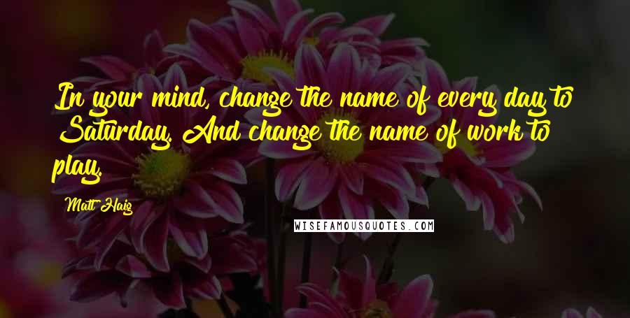 Matt Haig Quotes: In your mind, change the name of every day to Saturday. And change the name of work to play.