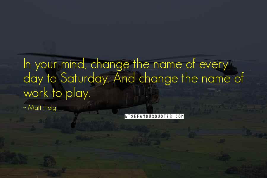 Matt Haig Quotes: In your mind, change the name of every day to Saturday. And change the name of work to play.