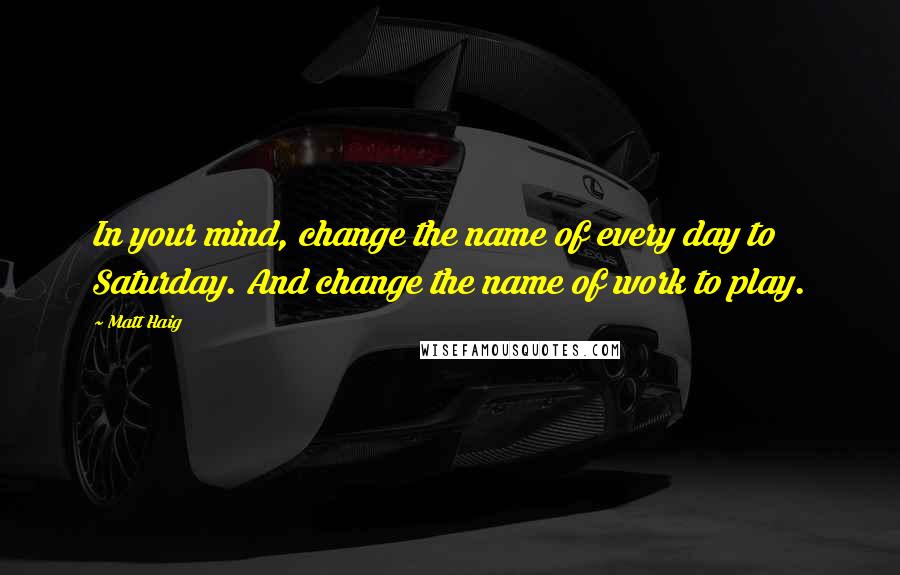 Matt Haig Quotes: In your mind, change the name of every day to Saturday. And change the name of work to play.