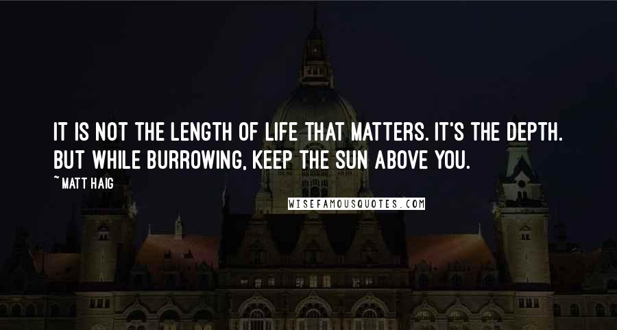 Matt Haig Quotes: It is not the length of life that matters. It's the depth. But while burrowing, keep the sun above you.