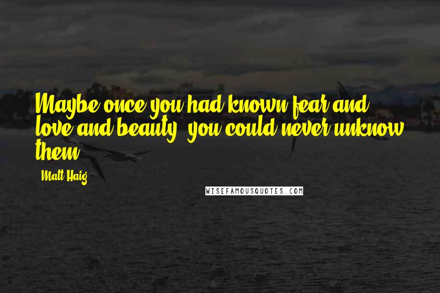 Matt Haig Quotes: Maybe once you had known fear and love and beauty, you could never unknow them.