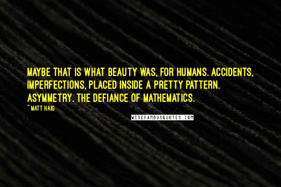 Matt Haig Quotes: Maybe that is what beauty was, for humans. Accidents, imperfections, placed inside a pretty pattern. Asymmetry. The defiance of mathematics.