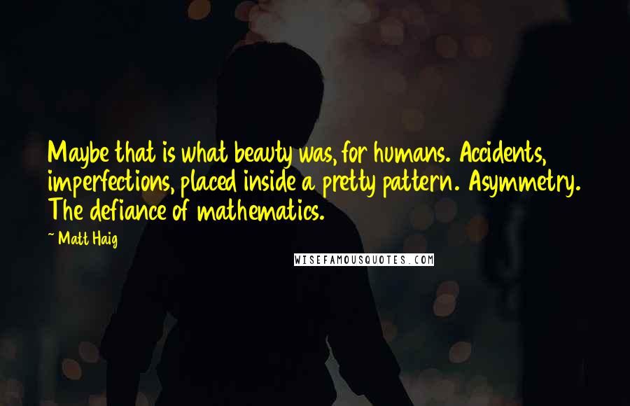 Matt Haig Quotes: Maybe that is what beauty was, for humans. Accidents, imperfections, placed inside a pretty pattern. Asymmetry. The defiance of mathematics.