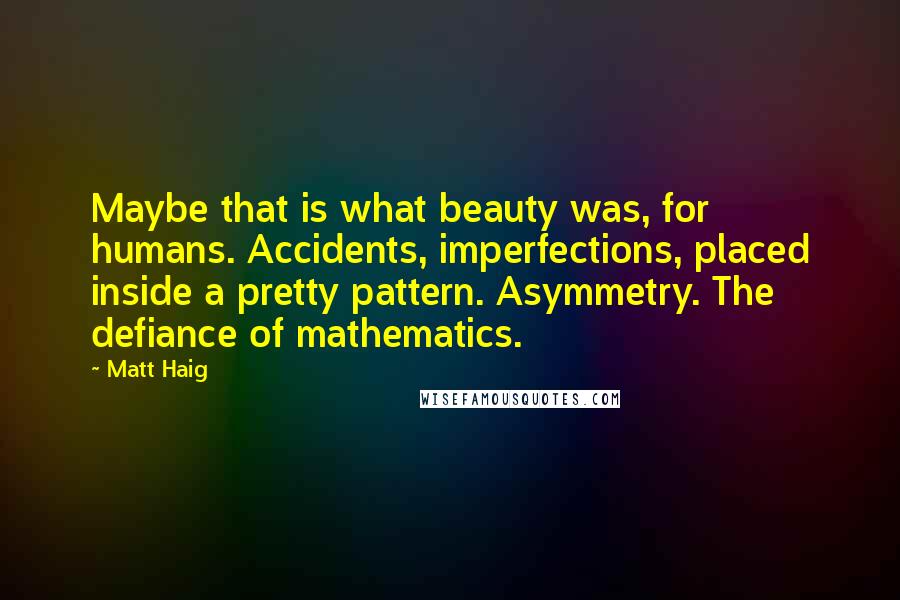 Matt Haig Quotes: Maybe that is what beauty was, for humans. Accidents, imperfections, placed inside a pretty pattern. Asymmetry. The defiance of mathematics.