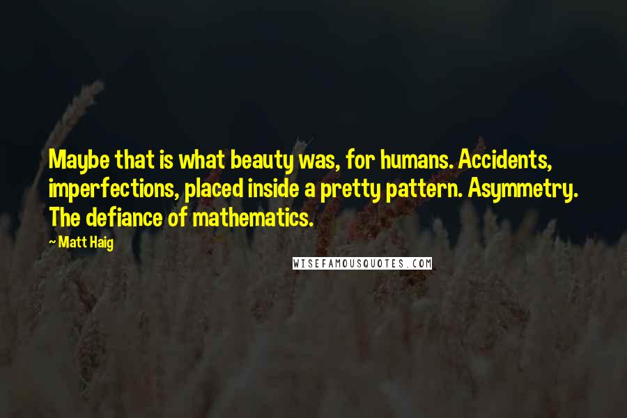 Matt Haig Quotes: Maybe that is what beauty was, for humans. Accidents, imperfections, placed inside a pretty pattern. Asymmetry. The defiance of mathematics.