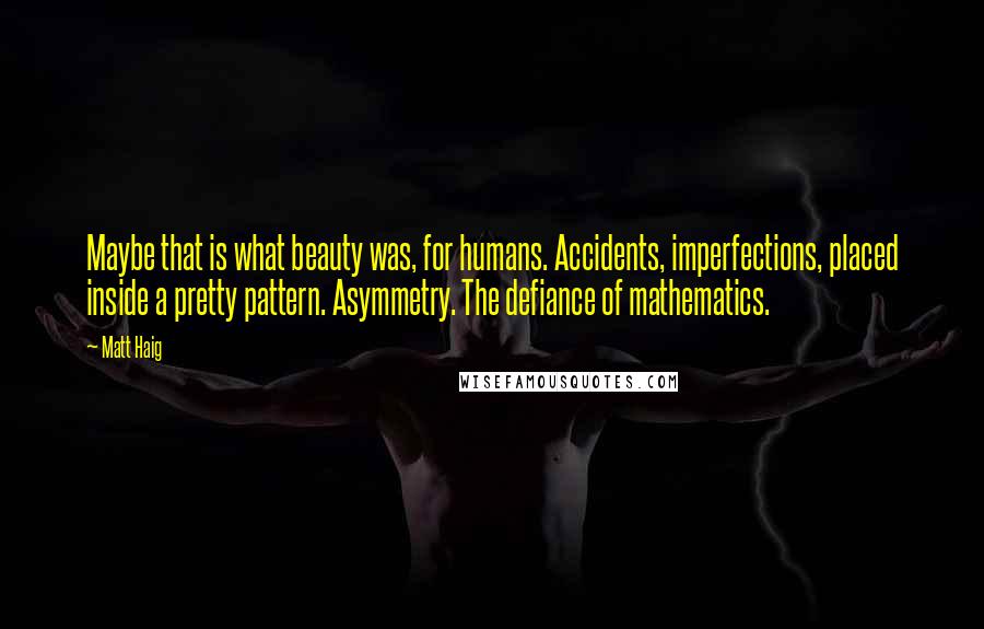 Matt Haig Quotes: Maybe that is what beauty was, for humans. Accidents, imperfections, placed inside a pretty pattern. Asymmetry. The defiance of mathematics.