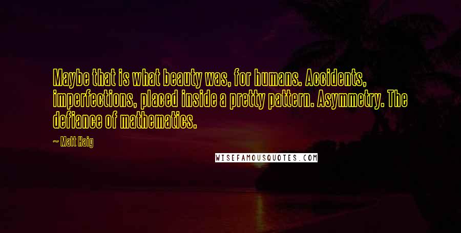 Matt Haig Quotes: Maybe that is what beauty was, for humans. Accidents, imperfections, placed inside a pretty pattern. Asymmetry. The defiance of mathematics.