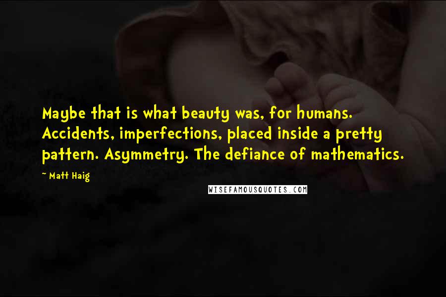 Matt Haig Quotes: Maybe that is what beauty was, for humans. Accidents, imperfections, placed inside a pretty pattern. Asymmetry. The defiance of mathematics.