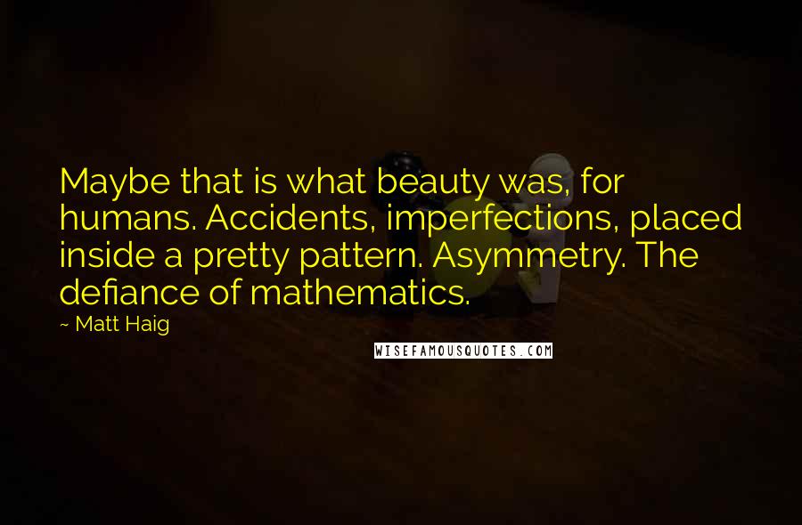 Matt Haig Quotes: Maybe that is what beauty was, for humans. Accidents, imperfections, placed inside a pretty pattern. Asymmetry. The defiance of mathematics.