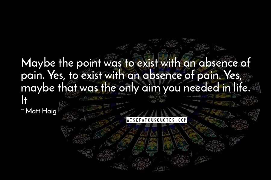 Matt Haig Quotes: Maybe the point was to exist with an absence of pain. Yes, to exist with an absence of pain. Yes, maybe that was the only aim you needed in life. It