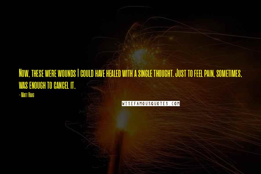 Matt Haig Quotes: Now, these were wounds I could have healed with a single thought. Just to feel pain, sometimes, was enough to cancel it.