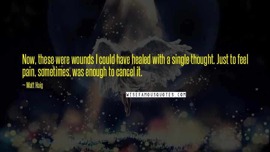 Matt Haig Quotes: Now, these were wounds I could have healed with a single thought. Just to feel pain, sometimes, was enough to cancel it.