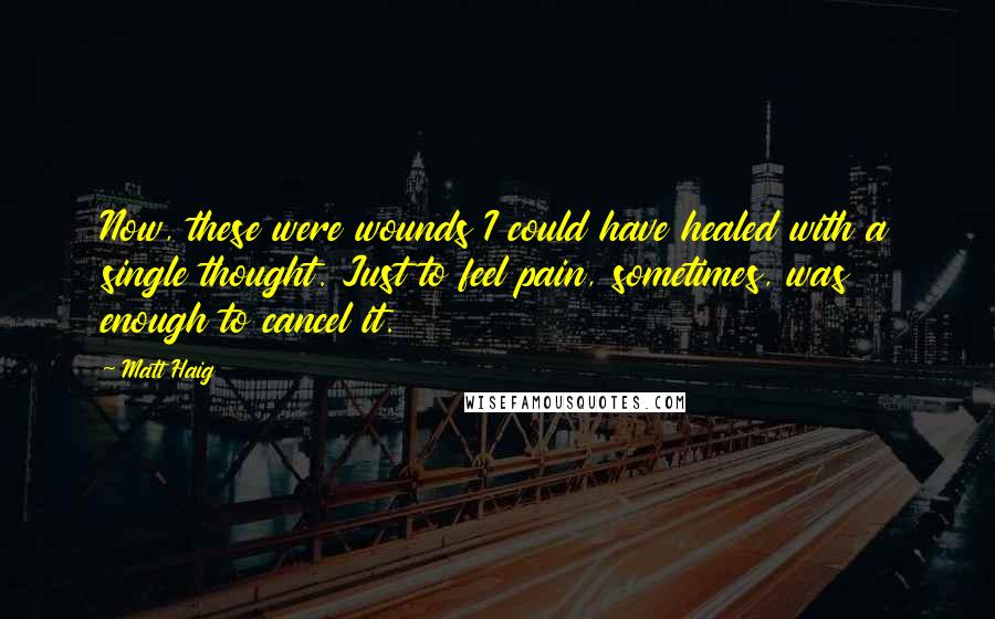 Matt Haig Quotes: Now, these were wounds I could have healed with a single thought. Just to feel pain, sometimes, was enough to cancel it.