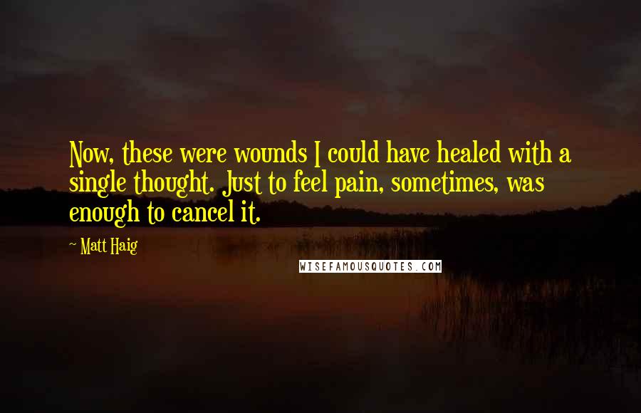 Matt Haig Quotes: Now, these were wounds I could have healed with a single thought. Just to feel pain, sometimes, was enough to cancel it.