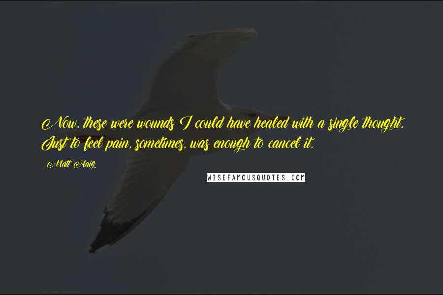 Matt Haig Quotes: Now, these were wounds I could have healed with a single thought. Just to feel pain, sometimes, was enough to cancel it.