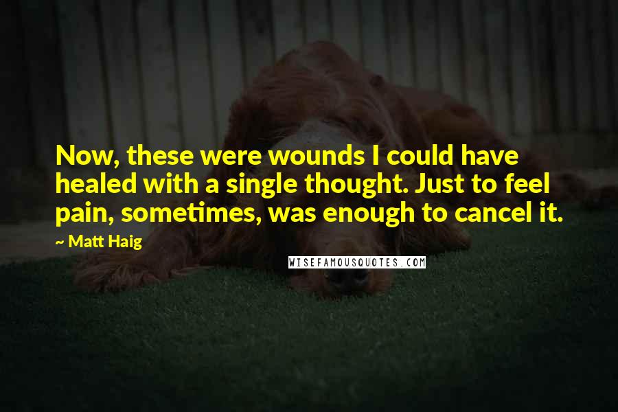 Matt Haig Quotes: Now, these were wounds I could have healed with a single thought. Just to feel pain, sometimes, was enough to cancel it.