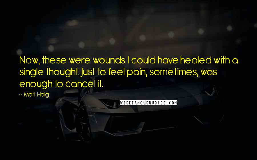 Matt Haig Quotes: Now, these were wounds I could have healed with a single thought. Just to feel pain, sometimes, was enough to cancel it.