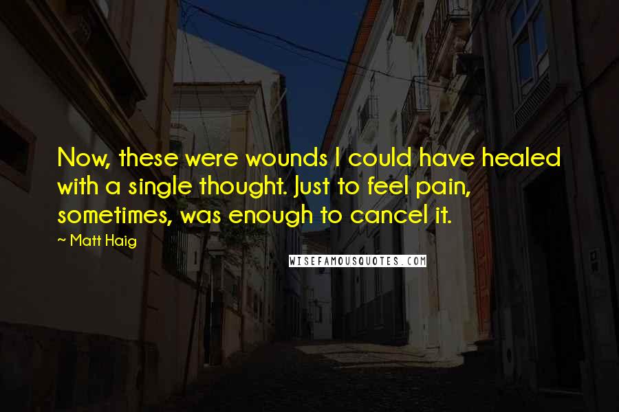 Matt Haig Quotes: Now, these were wounds I could have healed with a single thought. Just to feel pain, sometimes, was enough to cancel it.