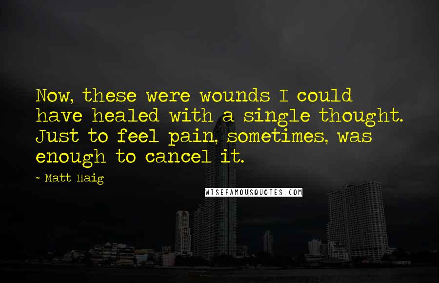 Matt Haig Quotes: Now, these were wounds I could have healed with a single thought. Just to feel pain, sometimes, was enough to cancel it.