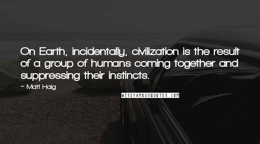 Matt Haig Quotes: On Earth, incidentally, civilization is the result of a group of humans coming together and suppressing their instincts.