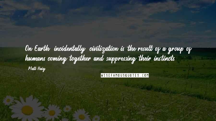 Matt Haig Quotes: On Earth, incidentally, civilization is the result of a group of humans coming together and suppressing their instincts.