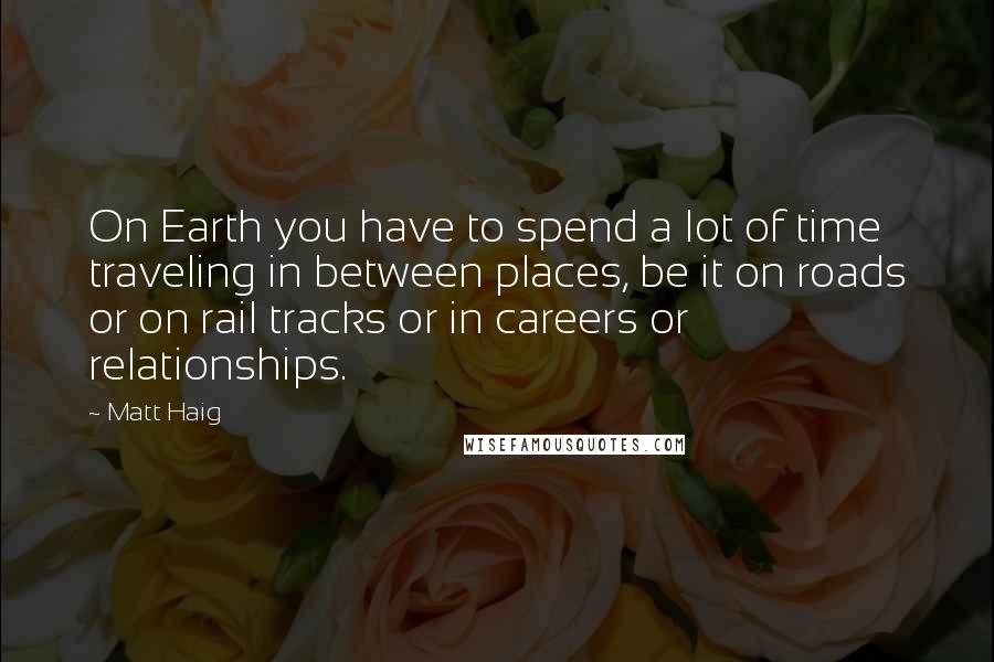 Matt Haig Quotes: On Earth you have to spend a lot of time traveling in between places, be it on roads or on rail tracks or in careers or relationships.