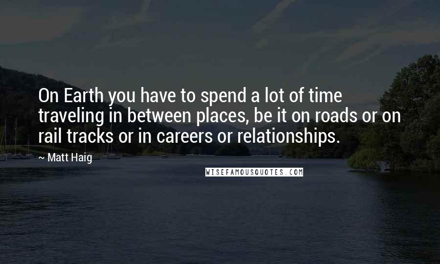 Matt Haig Quotes: On Earth you have to spend a lot of time traveling in between places, be it on roads or on rail tracks or in careers or relationships.