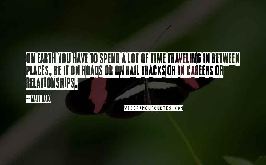 Matt Haig Quotes: On Earth you have to spend a lot of time traveling in between places, be it on roads or on rail tracks or in careers or relationships.