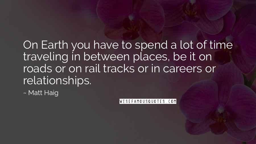 Matt Haig Quotes: On Earth you have to spend a lot of time traveling in between places, be it on roads or on rail tracks or in careers or relationships.