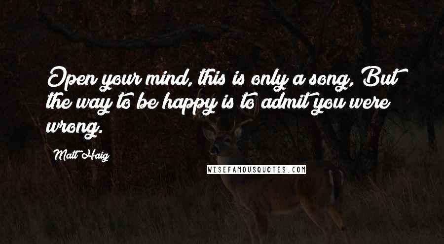 Matt Haig Quotes: Open your mind, this is only a song, But the way to be happy is to admit you were wrong.