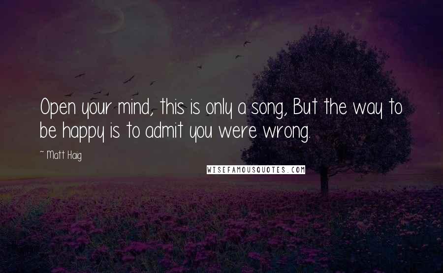 Matt Haig Quotes: Open your mind, this is only a song, But the way to be happy is to admit you were wrong.