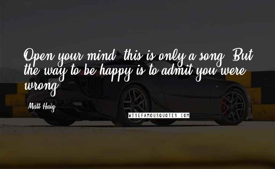 Matt Haig Quotes: Open your mind, this is only a song, But the way to be happy is to admit you were wrong.