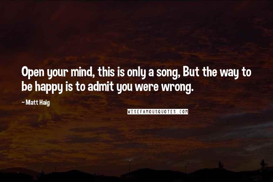 Matt Haig Quotes: Open your mind, this is only a song, But the way to be happy is to admit you were wrong.