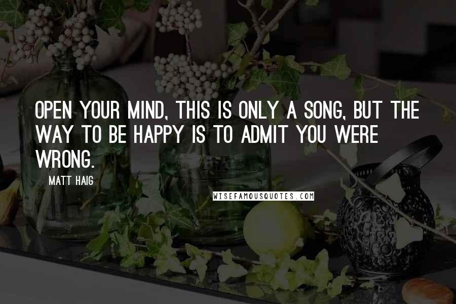 Matt Haig Quotes: Open your mind, this is only a song, But the way to be happy is to admit you were wrong.