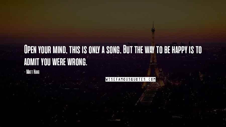 Matt Haig Quotes: Open your mind, this is only a song, But the way to be happy is to admit you were wrong.