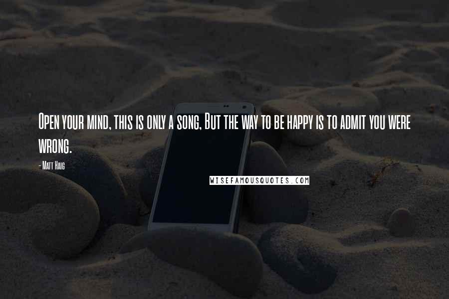 Matt Haig Quotes: Open your mind, this is only a song, But the way to be happy is to admit you were wrong.