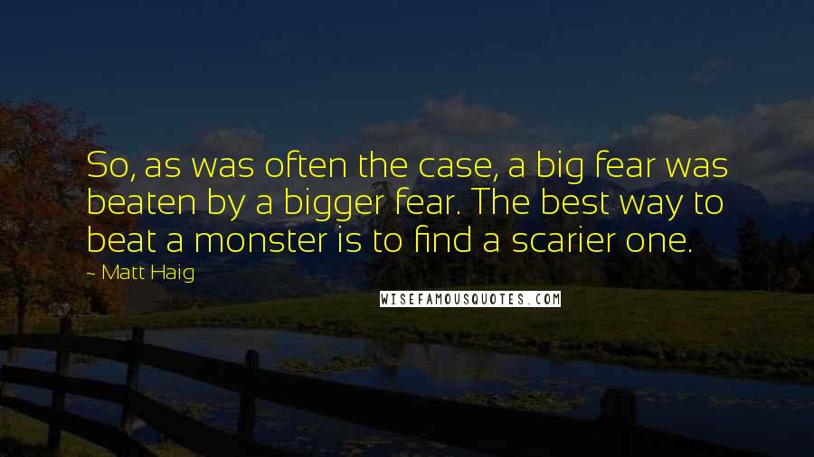 Matt Haig Quotes: So, as was often the case, a big fear was beaten by a bigger fear. The best way to beat a monster is to find a scarier one.