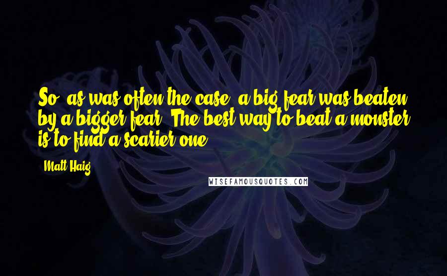 Matt Haig Quotes: So, as was often the case, a big fear was beaten by a bigger fear. The best way to beat a monster is to find a scarier one.