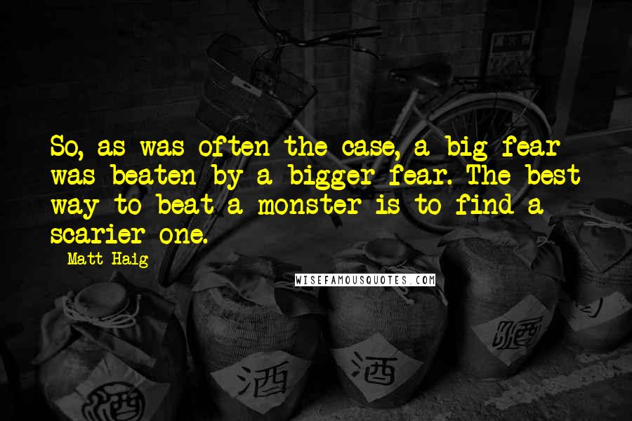 Matt Haig Quotes: So, as was often the case, a big fear was beaten by a bigger fear. The best way to beat a monster is to find a scarier one.