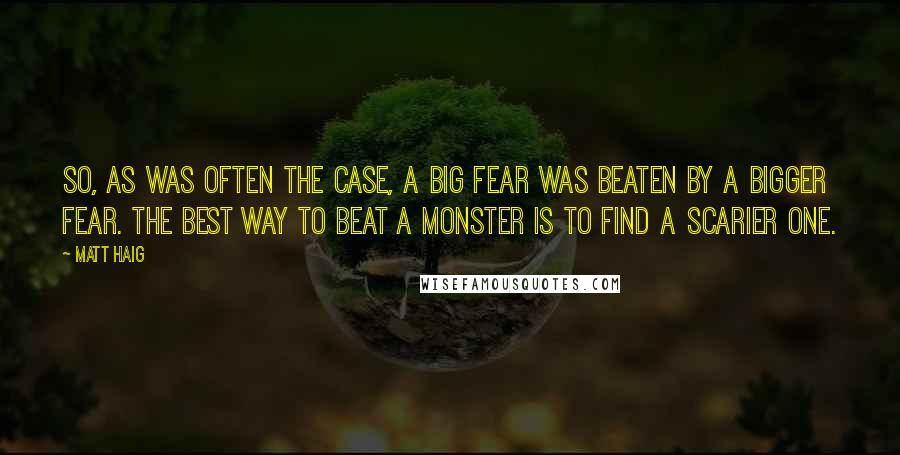 Matt Haig Quotes: So, as was often the case, a big fear was beaten by a bigger fear. The best way to beat a monster is to find a scarier one.