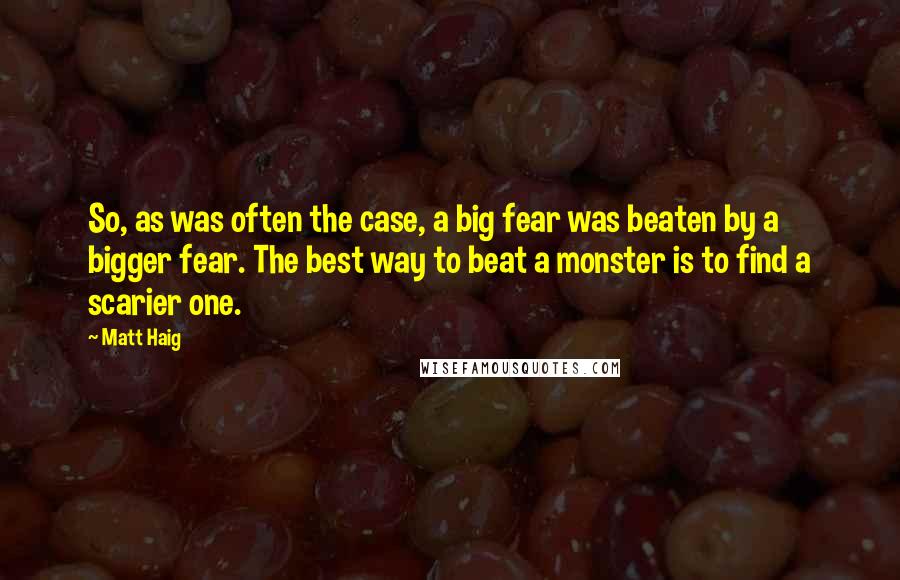 Matt Haig Quotes: So, as was often the case, a big fear was beaten by a bigger fear. The best way to beat a monster is to find a scarier one.