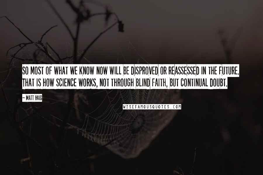Matt Haig Quotes: So most of what we know now will be disproved or reassessed in the future. That is how science works, not through blind faith, but continual doubt.