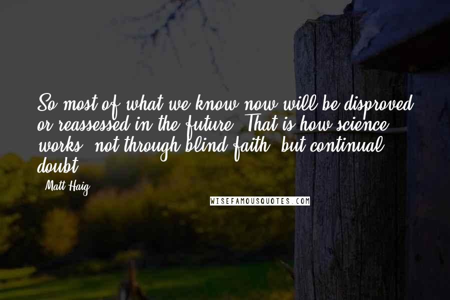 Matt Haig Quotes: So most of what we know now will be disproved or reassessed in the future. That is how science works, not through blind faith, but continual doubt.